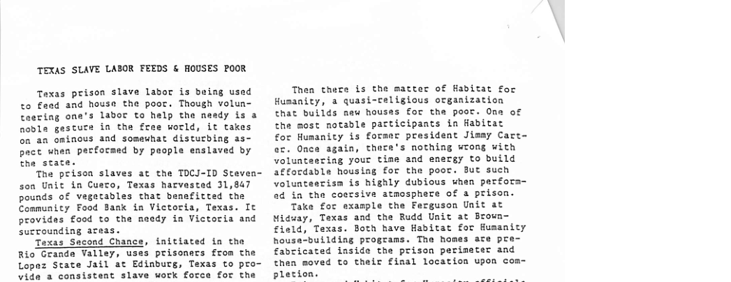 TEXAS SLAVE LABOR FEEDS & HOUSES POOR Taxas prison slave labor is being used to £eed and house the poor. Though volun- teering one’s labor to help the needy is a noble gesture in the free world, it takes on an ominous and somewhat disturbing as- pact when performed by people enslaved by the stat The prison slaves at the TOCJ-ID Steven- son Unit in Cuero, Texas harvested 31,847 pounds of vegetables that benefitted the Community Food Bank in Victoria, Texas. It provides food to the needy in Victoria and surrounding areas. Texas Sacond Chance, initiated in the Rio Grande Valley, uses prisoners from the Lopez State Jail at Edinburg, Texas to pro- vide a consistent slave work force for the Thea thece is the matter of Habitat for Humanity, a quasi-religious organization that builds nau houses for the poor. One of the most notable participants in Habitat for Humanity is former president Jimay Care- ec. Once again, there’s nothing wrong with volunteering your time and energy to build affordable housing for the poor. But such volunteecism is highly dubious when perform- ed in the coersive atmosphere of a prison. Take for example the Ferguson Unit at Midway, Texas and the Rudd Unit at Brown- field, Texas. Both have Habitat for Humanity house-building programs. The homes ace pre fabricated inside the prison perimeter and then moved to their final location upon com- pletion.